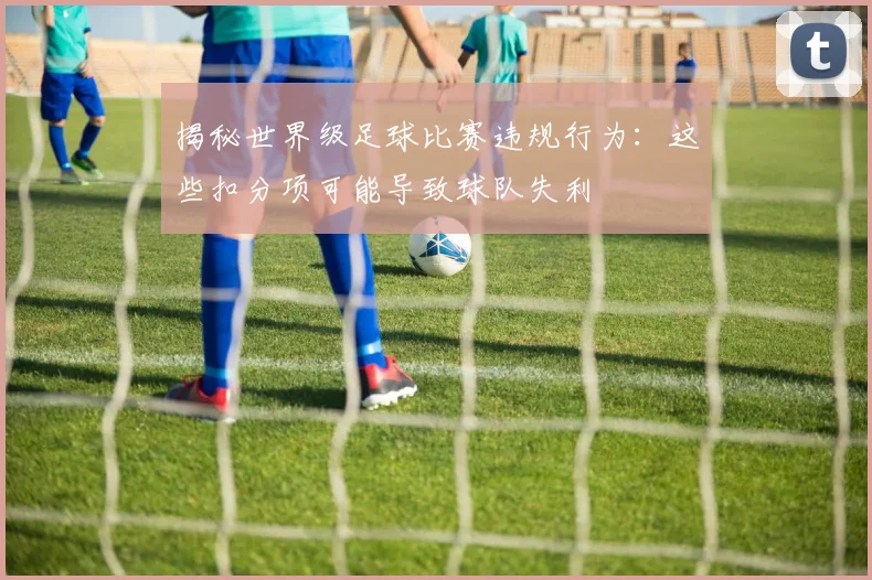 揭秘世界级足球比赛违规行为：这些扣分项可能导致球队失利