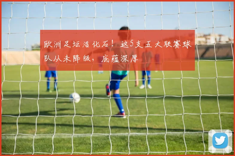 欧洲足坛活化石！这5支五大联赛球队从未降级，底蕴深厚