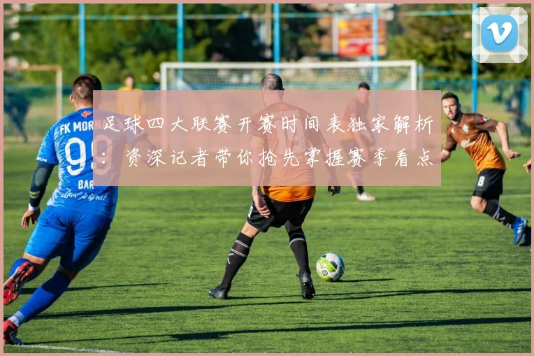 足球四大联赛开赛时间表独家解析：资深记者带你抢先掌握赛季看点