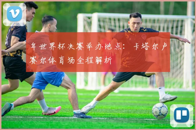 年世界杯决赛举办地点：卡塔尔卢赛尔体育场全程解析