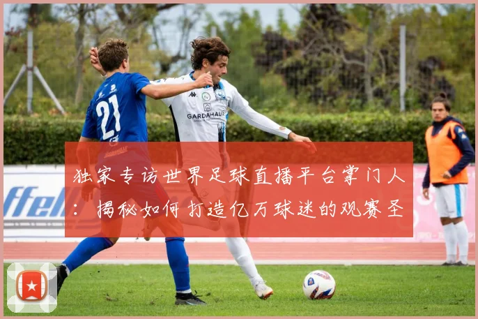 独家专访世界足球直播平台掌门人：揭秘如何打造亿万球迷的观赛圣地