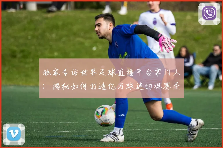 独家专访世界足球直播平台掌门人：揭秘如何打造亿万球迷的观赛圣地